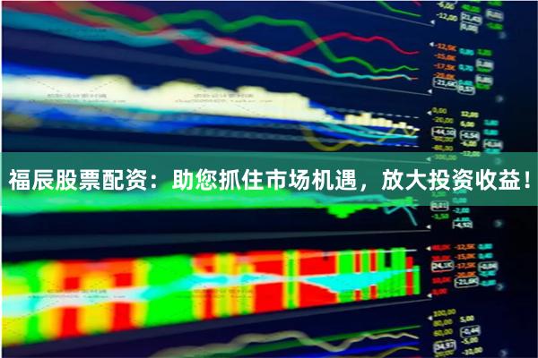 福辰股票配资：助您抓住市场机遇，放大投资收益！
