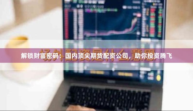 解锁财富密码：国内顶尖期货配资公司，助你投资腾飞