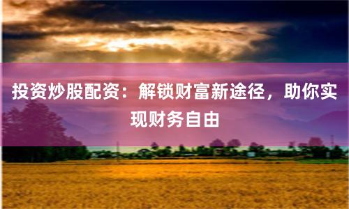 投资炒股配资:解锁财富新途径,助你实现财务自由