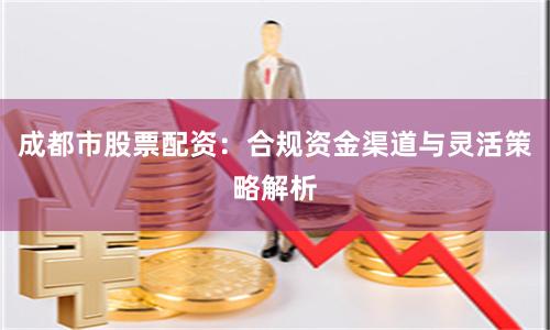 成都市股票配资:合规资金渠道与灵活策略解析