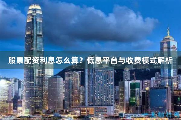 股票配资利息怎么算？低息平台与收费模式解析