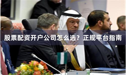 股票配资开户公司怎么选？正规平台指南